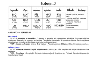 Semana 10
ASSUNTOS – SEMANA 10
• BIOLOGIA
F2C6 = O homem e o ambiente – O homem, o ambiente e o desequilíbrio ambiental. Principais impactos
ambientais. Avaliação de impactos ambientais. Tecnologias de redução do impacto ambiental. Recuperação de
ecossistemas. Impactos ambientais e desenvolvimento sustentável.
F1C7 = Ácidos nucleicos e síntese de proteínas – Ácidos nucleicos. Código genético. Síntese de proteínas.
• PORTUGUÊS
F1C6 = Sintaxe e semântica, tipos de predicado – Introdução. Tipos de predicado. Aspectos semânticos e
sintáticos.
F2C6 = Arcadismo – Introdução. Contexto histórico-cultural. Arcadismo em Portugal. Características gerais.
Arcadismo no Brasil.
segunda terça quarta quinta esexta sábado domingo
BIO
(F2C6)
MAT
(F1C6)
FÍS
(F1C7)
MAT
(F2C7)
FÍS
(F3C8)
PORT
(F1C6)
BIO
(F1C7)
GEO
(F2C6)
QUÍ
(F1C7)
HIST
(F2C5)
LIT
(F2C6)
RED SOCIO
(F1C10)
FILO
(F1C10)
ING/ESP
Separe o fim de semana
para:
• colocar possíveis matérias
atrasadas em dia;
• revisar a matéria da
semana;
• fazer simulados;
• descansar.
 