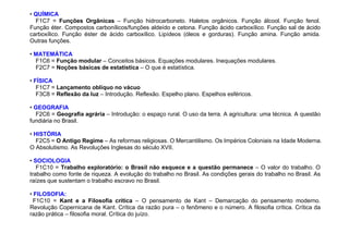 • QUÍMICA
F1C7 = Funções Orgânicas – Função hidrocarboneto. Haletos orgânicos. Função álcool. Função fenol.
Função éter. Compostos carbonílicos/funções aldeído e cetona. Função ácido carboxílico. Função sal de ácido
carboxílico. Função éster de ácido carboxílico. Lipídeos (óleos e gorduras). Função amina. Função amida.
Outras funções.
• MATEMÁTICA
F1C6 = Função modular – Conceitos básicos. Equações modulares. Inequações modulares.
F2C7 = Noções básicas de estatística – O que é estatística.
• FÍSICA
F1C7 = Lançamento oblíquo no vácuo
F3C8 = Reflexão da luz – Introdução. Reflexão. Espelho plano. Espelhos esféricos.
• GEOGRAFIA
F2C6 = Geografia agrária – Introdução: o espaço rural. O uso da terra. A agricultura: uma técnica. A questão
fundiária no Brasil.
• HISTÓRIA
F2C5 = O Antigo Regime – As reformas religiosas. O Mercantilismo. Os Impérios Coloniais na Idade Moderna.
O Absolutismo. As Revoluções Inglesas do século XVII.
• SOCIOLOGIA
F1C10 = Trabalho exploratório: o Brasil não esquece e a questão permanece – O valor do trabalho. O
trabalho como fonte de riqueza. A evolução do trabalho no Brasil. As condições gerais do trabalho no Brasil. As
raízes que sustentam o trabalho escravo no Brasil.
• FILOSOFIA:
F1C10 = Kant e a Filosofia crítica – O pensamento de Kant – Demarcação do pensamento moderno.
Revolução Copernicana de Kant. Crítica da razão pura – o fenômeno e o número. A filosofia crítica. Crítica da
razão prática – filosofia moral. Crítica do juízo.
 