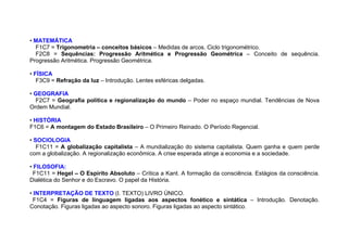 • MATEMÁTICA
F1C7 = Trigonometria – conceitos básicos – Medidas de arcos. Ciclo trigonométrico.
F2C8 = Sequências: Progressão Aritmética e Progressão Geométrica – Conceito de sequência.
Progressão Aritmética. Progressão Geométrica.
• FÍSICA
F3C9 = Refração da luz – Introdução. Lentes esféricas delgadas.
• GEOGRAFIA
F2C7 = Geografia política e regionalização do mundo – Poder no espaço mundial. Tendências de Nova
Ordem Mundial.
• HISTÓRIA
F1C6 = A montagem do Estado Brasileiro – O Primeiro Reinado. O Período Regencial.
• SOCIOLOGIA
F1C11 = A globalização capitalista – A mundialização do sistema capitalista. Quem ganha e quem perde
com a globalização. A regionalização econômica. A crise esperada atinge a economia e a sociedade.
• FILOSOFIA:
F1C11 = Hegel – O Espírito Absoluto – Crítica a Kant. A formação da consciência. Estágios da consciência.
Dialética do Senhor e do Escravo. O papel da História.
• INTERPRETAÇÃO DE TEXTO (I. TEXTO) LIVRO ÚNICO.
F1C4 = Figuras de linguagem ligadas aos aspectos fonético e sintática – Introdução. Denotação.
Conotação. Figuras ligadas ao aspecto sonoro. Figuras ligadas ao aspecto sintático.
 