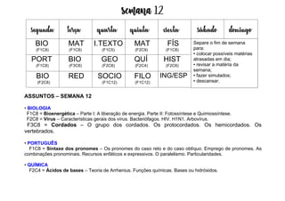 Semana 12
ASSUNTOS – SEMANA 12
• BIOLOGIA
F1C8 = Bioenergética – Parte I: A liberação de energia. Parte II: Fotossíntese e Quimiossíntese.
F2C8 = Vírus – Características gerais dos vírus. Bacteriófagos. HIV. H1N1. Arbovírus.
F3C8 = Cordados – O grupo dos cordados. Os protocordados. Os hemicordados. Os
vertebrados.
• PORTUGUÊS
F1C8 = Sintaxe dos pronomes – Os pronomes do caso reto e do caso oblíquo. Emprego de pronomes. As
combinações pronominais. Recursos enfáticos e expressivos. O paralelismo. Particularidades.
• QUÍMICA
F2C4 = Ácidos de bases – Teoria de Arrhenius. Funções químicas. Bases ou hidróxidos.
segunda terça quarta quinta esexta sábado domingo
BIO
(F1C8)
MAT
(F1C8)
I.TEXTO
(F1C5)
MAT
(F2C9)
FÍS
(F1C8)
PORT
(F1C8)
BIO
(F3C8)
GEO
(F2C8)
QUÍ
(F2C4)
HIST
(F2C6)
BIO
(F2C8)
RED SOCIO
(F1C12)
FILO
(F1C12)
ING/ESP
Separe o fim de semana
para:
• colocar possíveis matérias
atrasadas em dia;
• revisar a matéria da
semana;
• fazer simulados;
• descansar.
 
