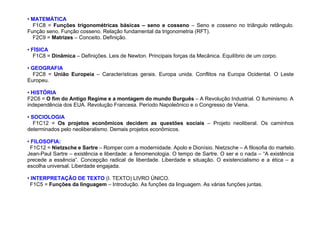 • MATEMÁTICA
F1C8 = Funções trigonométricas básicas – seno e cosseno – Seno e cosseno no triângulo retângulo.
Função seno. Função cosseno. Relação fundamental da trigonometria (RFT).
F2C9 = Matrizes – Conceito. Definição.
• FÍSICA
F1C8 = Dinâmica – Definições. Leis de Newton. Principais forças da Mecânica. Equilíbrio de um corpo.
• GEOGRAFIA
F2C8 = União Europeia – Características gerais. Europa unida. Conflitos na Europa Ocidental. O Leste
Europeu.
• HISTÓRIA
F2C6 = O fim do Antigo Regime e a montagem do mundo Burguês – A Revolução Industrial. O Iluminismo. A
independência dos EUA. Revolução Francesa. Período Napoleônico e o Congresso de Viena.
• SOCIOLOGIA
F1C12 = Os projetos econômicos decidem as questões sociais – Projeto neoliberal. Os caminhos
determinados pelo neoliberalismo. Demais projetos econômicos.
• FILOSOFIA:
F1C12 = Nietzsche e Sartre – Romper com a modernidade. Apolo e Dionísio. Nietzsche – A filosofia do martelo.
Jean-Paul Sartre – existência e liberdade: a fenomenologia. O tempo de Sartre. O ser e o nada – “A existência
precede a essência”. Concepção radical de liberdade. Liberdade e situação. O existencialismo e a ética – a
escolha universal. Liberdade engajada.
• INTERPRETAÇÃO DE TEXTO (I. TEXTO) LIVRO ÚNICO.
F1C5 = Funções da linguagem – Introdução. As funções da linguagem. As várias funções juntas.
 