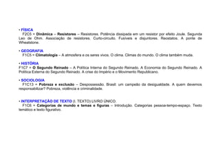 • FÍSICA
F2C5 = Dinâmica – Resistores – Resistores. Potência dissipada em um resistor por efeito Joule. Segunda
Leo de Ohm. Associação de resistores. Curto-circuito. Fusíveis e disjuntores. Reostatos. A ponte de
Wheatstone.
• GEOGRAFIA
F1C5 = Climatologia – A atmosfera e os seres vivos. O clima. Climas do mundo. O clima também muda.
• HISTÓRIA
F1C7 = O Segundo Reinado – A Política Interna do Segundo Reinado. A Economia do Segundo Reinado. A
Política Externa do Segundo Reinado. A crise do Império e o Movimento Republicano.
• SOCIOLOGIA
F1C13 = Pobreza e exclusão – Despossessão. Brasil: um campeão da desigualdade. A quem devemos
responsabilizar? Pobreza, violência e criminalidade.
• INTERPRETAÇÃO DE TEXTO (I. TEXTO) LIVRO ÚNICO.
F1C6 = Categorias de mundo e temas e figuras – Introdução. Categorias pessoa-tempo-espaço. Texto
temático e texto figurativo.
 