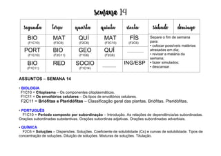 Semana 14
ASSUNTOS – SEMANA 14
• BIOLOGIA
F1C10 = Citoplasma – Os componentes citoplasmáticos.
F1C11 = Os envoltórios celulares – Os tipos de envoltórios celulares.
F2C11 = Briófitas e Pteridófitas – Classificação geral das plantas. Briófitas. Pteridófitas.
• PORTUGUÊS
F1C10 = Período composto por subordinação – Introdução. As relações de dependência/as subordinadas.
Orações subordinadas substantivas. Orações subordinas adjetivas. Orações subordinadas adverbiais.
• QUÍMICA
F2C6 = Soluções – Dispersões. Soluções. Coeficiente de solubilidade (Cs) e curvas de solubilidade. Tipos de
concentração de soluções. Diluição de soluções. Misturas de soluções. Titulação.
segunda terça quarta quinta esexta sábado domingo
BIO
(F1C10)
MAT
(F3C9)
QUÍ
(F2C6)
MAT
(F3C10)
FÍS
(F2C6)
PORT
(F1C10)
BIO
(F2C11)
GEO
(F1C6)
QUÍ
(F2C6)
BIO
(F1C11)
RED SOCIO
(F1C14)
ING/ESP
Separe o fim de semana
para:
• colocar possíveis matérias
atrasadas em dia;
• revisar a matéria da
semana;
• fazer simulados;
• descansar.
 