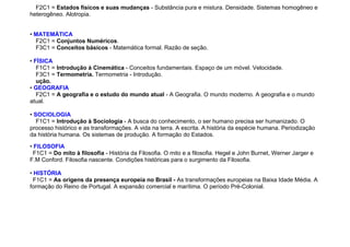 F2C1 = Estados físicos e suas mudanças - Substância pura e mistura. Densidade. Sistemas homogêneo e
heterogêneo. Alotropia.
• MATEMÁTICA
F2C1 = Conjuntos Numéricos.
F3C1 = Conceitos básicos - Matemática formal. Razão de seção.
• FÍSICA
F1C1 = Introdução à Cinemática - Conceitos fundamentais. Espaço de um móvel. Velocidade.
F3C1 = Termometria. Termometria - Introdução.
ução.
• GEOGRAFIA
F2C1 = A geografia e o estudo do mundo atual - A Geografia. O mundo moderno. A geografia e o mundo
atual.
• SOCIOLOGIA
F1C1 = Introdução à Sociologia - A busca do conhecimento, o ser humano precisa ser humanizado. O
processo histórico e as transformações. A vida na terra. A escrita. A história da espécie humana. Periodização
da história humana. Os sistemas de produção. A formação do Estados.
• FILOSOFIA
F1C1 = Do mito à filosofia - História da Filosofia. O mito e a filosofia. Hegel e John Burnet, Werner Jarger e
F.M Conford. Filosofia nascente. Condições históricas para o surgimento da Filosofia.
• HISTÓRIA
F1C1 = As origens da presença europeia no Brasil - As transformações europeias na Baixa Idade Média. A
formação do Reino de Portugal. A expansão comercial e marítima. O período Pré-Colonial.
 