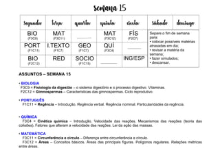 Semana 15
ASSUNTOS – SEMANA 15
• BIOLOGIA
F3C9 = Fisiologia da digestão – o sistema digestório e o processo digestivo. Vitaminas.
F2C12 = Gimnospermas – Características das gimnospermas. Ciclo reprodutivo.
• PORTUGUÊS
F1C11 = Regência – Introdução. Regência verbal. Regência nominal. Particularidades da regência.
• QUÍMICA
F3C4 = Cinética química – Introdução. Velocidade das reações. Mecanismos das reações (teoria das
colisões). Fatores que alteram a velocidade das reações. Lei da ação das massas.
• MATEMÁTICA
F3C11 = Circunferência e círculo – Diferença entre circunferência e círculo.
F3C12 = Áreas – Conceitos básicos. Áreas das principais figuras. Polígonos regulares. Relações métricas
entre áreas.
segunda terça quarta quinta esexta sábado domingo
BIO
(F3C9)
MAT
(F3C11)
MAT
(F3C12)
FÍS
(F2C7)
PORT
(F1C11)
I.TEXTO
(F1C7)
GEO
(F1C7)
QUÍ
(F3C4)
BIO
(F2C12)
RED SOCIO
(F1C15)
ING/ESP
Separe o fim de semana
para:
• colocar possíveis matérias
atrasadas em dia;
• revisar a matéria da
semana;
• fazer simulados;
• descansar.
 