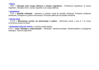 • FÍSICA
F2C7 = Interação entre cargas elétricas e campos magnéticos – Fenômenos magnéticos. O campo
magnético. Interação entre o campo magnético e as cargas elétricas.
• GEOGRAFIA
F1C7 = Questão ambiental – Natureza e contexto social da questão ambiental. Principais problemas
ambientais. Ecologismo e política internacional. Principais polêmicas da questão ambiental.
• SOCIOLOGIA
F1C15 = Movimentos sociais: da estruturação à prática – Movimento social: o que é ? os novos
movimentos sociais do Brasil.
• INTERPRETAÇÃO DE TEXTO (I. TEXTO) LIVRO ÚNICO.
F1C7 = Texto, ideologia e argumentação – Introdução. Interdiscursividade, intertextualidade e propaganda
ideológica. Tipos de argumento.
 