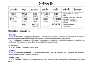 Semana 16
ASSUNTOS – SEMANA 16
• BIOLOGIA
F3C10 = O sistema respiratório pulmonar – O sistema respiratório pulmonar. Componentes do sistema
respiratório. Mecânica dos movimentos respiratórios. Controle dos movimentos respiratórios.
F3C11 = Sistema circulatório – Funções e componentes do sistema circulatório. O sistema circulatório dos
vertebrados. A circulação humana. O controle dos batimentos cardíacos.
• PORTUGUÊS
F1C12 = Crase – Introdução – regra geral.
• QUÍMICA
F3C5 = Equilíbrios químicos I – Reações reversíveis. Grau de equilíbrio (a). Constantes de equilíbrio.
Princípio de Le Chatelier. Equilíbrios iônicos.
• MATEMÁTICA
F3C13 = Ponto – Introdução. Coordenadas na reta. Distância entre dois pontos. Coordenadas do ponto
médio.
segunda terça quarta quinta esexta sábado domingo
BIO
(F3C10)
MAT
(F3C13)
BIO
(F3C11)
I.TEXTO
(F1C8)
FÍS
(F2C8)
PORT
(F1C12)
HIST
(F1C8)
GEO
(F2C9)
QUÍ
(F3C5)
I.TEXTO
(F1C9)
RED SOCIO
(F1C16)
ING/ESP
Separe o fim de semana
para:
• colocar possíveis matérias
atrasadas em dia;
• revisar a matéria da
semana;
• fazer simulados;
• descansar.
 