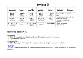 Semana 17
ASSUNTOS - SEMANA 17:
• BIOLOGIA
F1C12 = O transporte através da membrana. O transporte através da membrana.
F3C12 = Sangue. Sangue
• PORTUGUÊS
F1C13 = Pontuação - Introdução. Tipos de pontuação. A pontuação como recurso estilístico.
• QUÍMICA
F1C9 = Caráter acidobásico de substâncias orgânicas - Introdução. Caráter acidobásico de substâncias
orgânicas.
segunda terça quarta quinta esexta sábado domingo
BIO
(F1C12)
MAT
(F1C9)
FÍS
(F1C9)
QUÍ
(F1C9)
HIST
(F2C7)
PORT
(F1C13)
BIO
(F3C12)
GEO
(F2C10)
SOCIO
(F1C17)
RED
I.TEXTO
(F1C10)
I.TEXTO
(F1C11)
ING/ESP
Separe o fim de semana
para:
• colocar possíveis matérias
atrasadas em dia;
• revisar a matéria da
semana;
• fazer simulados;
• descansar.
 
