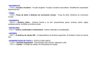 • MATEMÁTICA
F1C9 = Funções circulares - Função tangente. Funções circulares secundárias. Simplificando expressões
trigonométricas.
• FÍSICA
F1C9 = Força de atrito e dinâmica do movimento circular - Força de atrito. Dinâmica do movimento
circular.
• GEOGRAFIA
F2C10 = América Latina - América Central e do Sul: características gerais. América Latina: região
subdesenvolvida. Conflitos na América Latina.
• SOCIOLOGIA
F1C17 = Cultura, aculturação e contracultura - Cultura: definição e considerações.
• HISTÓRIA
F2C7 = A América do século XIX - A independência da América espanhola. Os Estados Unidos do século
XIX.
• INTERPRETAÇÃO DE TEXTO (I. TEXTO) LIVRO ÚNICO.
F1C10 = Variantes linguísticas - Comunicação oral e escrita. Coloquial e culto.
F1C11 = Coesão - A função da coesão. Os marcadores de coesão.
 