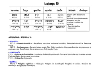 Semana 18
ASSUNTOS - SEMANA 18:
• BIOLOGIA
F3C13 = Sistema imunitário - As defesas naturais e o sistema imunitário. Resposta inflamatória. Resposta
imune.
F2C13 = Angiospermas - Características gerais. Flor. Ciclo reprodutivo. Comparação entre gimnospermas e
angiospermas. Classificação das angiospermas. Polinização. Fruto.
• PORTUGUÊS
F1C14 = Colocação Pronominal - Introdução. Colocação pronomial. Colocação pronomial nas locuções verbais.
Particularidades da colocação pronominal.
F1C15 = Ortografia- Ortografia.
• QUÍMICA
F1C10 = Reações orgânicas - Introdução. Reações de substituição. Reações de adição. Reações de
eliminação. Reações de oxirredução.
segunda terça quarta quinta esexta sábado domingo
BIO
(F3C13)
MAT
(F1C10)
FÍS
(F1C10)
QUÍ
(F1C10)
GEO
(F2C11)
PORT
(F1C14)
BIO
(F2C13)
PORT
(F1C15)
SOCIO
(F1C18)
MAT
(F2C10)
I.TEXTO
(F1C12)
RED I.TEXTO
(F1C13)
HIST
(F1C9)
ING/ESP
Separe o fim de semana
para:
• colocar possíveis matérias
atrasadas em dia;
• revisar a matéria da
semana;
• fazer simulados;
• descansar.
 