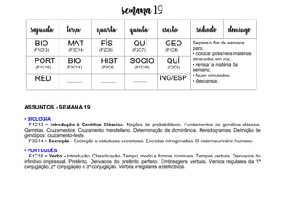 Semana 19
ASSUNTOS - SEMANA 19:
• BIOLOGIA
F1C13 = Introdução à Genética Clássica- Noções de probabilidade. Fundamentos da genética clássica.
Gametas. Cruzamentos. Cruzamento mendeliano. Determinação de dominância. Heredogramas. Definição de
genótipos: cruzamento-teste.
F3C14 = Excreção - Excreção e estruturas excretoras. Excretas nitrogenadas. O sistema urinário humano.
• PORTUGUÊS
F1C16 = Verbo - Introdução. Classificação. Tempo, modo e formas nominais. Tempos verbais. Derivados do
infinitivo impessoal. Pretérito. Derivados do pretérito perfeito. Embreagens verbais. Verbos regulares da 1ª
conjugação, 2ª conjugação e 3ª conjugação. Verbos irregulares e defectivos.
segunda terça quarta quinta esexta sábado domingo
BIO
(F1C13)
MAT
(F3C14)
FÍS
(F2C9)
QUÍ
(F2C7)
GEO
(F1C8)
PORT
(F1C16)
BIO
(F3C14)
HIST
(F2C8)
SOCIO
(F1C19)
QUÍ
(F2C8)
RED ING/ESP
Separe o fim de semana
para:
• colocar possíveis matérias
atrasadas em dia;
• revisar a matéria da
semana;
• fazer simulados;
• descansar.
 