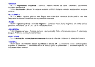 • QUÍMICA
F2C7 = Propriedades coligativas - Definição. Pressão máxima de vapor. Tonometria. Ebuliometria.
Criometria. Osmometria.
F2C8 = Oxirredução - Número de oxidação e cálculo no NOX. Oxidação, redução, agente redutor e agente
oxidante.
• MATEMÁTICA
F3C14 = Reta - Equação geral da reta. Ângulo entre duas retas. Distância de um ponto a uma reta.
Desigualdades lineares. Bissetrizes dos ângulos entre duas retas.
• FÍSICA
F2C9 = Forças magnéticas e indução magnética - Conceitos iniciais. Força magnética em um fio retilíneo
percorrido por corrente. Lei de Lenz. Lei de Faraday-Neumann.
• GEOGRAFIA
F1C8 = O espaço urbano - A cidade, o urbano e a urbanização. Redes e hierarquias urbanas. A urbanização
desigual. Problemas sociais urbanos no Brasil.
• SOCIOLOGIA
F1C19 = Educação: Integração e complexidade - Educação x Escola. Problemas da educação brasileira.
• HISTÓRIA
F2C8 = Ideias e movimentos sociais e políticos no século XIX - O pensamento social e político ligado à
burguesia: o liberalismo. O pensamento social e político ligado ao proletariado. O movimento operário. As
unificações italiana e alemã.
 