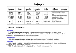 Semana 2
ASSUNTOS - SEMANA 2:
• BIOLOGIA
F1C2 = Noções de material genético e núcleo - Material genético e núcleo. Noções de gene.
F2C2 = Evolução - Conceito de Espécie. Isolamento reprodutivo. Irradiação adaptativa. Convergência
adaptativa. Homologia e Analogia. Interações ambientais.
• PORTUGUÊS
F1C2 = Morfologia (formação de palavras) - Morfemas da língua. Formação de palavras.
• QUÍMICA
F1C2 = Tabela Periódica - Desenvolvimento da tabela periódica (breve história). Tabela periódica atual.
Divisão da tabela. Propriedades periódicas.
F2C2 = Introdução ao cálculo estequiométrico - Unidade de massa atômica.
segunda terça quarta quinta esexta sábado domingo
BIO
(F1C2)
MAT
(F2C2)
FÍS
(F1C2)
MAT
(F3C2)
FÍS
(F3C2)
PORT
(F1C2)
BIO
(F2C2)
GEO
(F2C2)
QUÍ
(F2C2)
HIST
(F2C1)
QUÍ
(F1C2)
RED SOCIO
(F1C2)
FILO
(F1C2)
ING/ESP
Separe o fim de semana
para:
• colocar possíveis matérias
atrasadas em dia;
• revisar a matéria da
semana;
• fazer simulados;
• descansar.
 