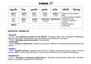 Semana 20
ASSUNTOS - SEMANA 20:
• BIOLOGIA
F1C14 = As variações da primeira Lei de Mendel - Introdução. Alelos letais. Pleiotropia. Manifestação
atípica do heretozigoto. Gemelaridade. Expressividade variável e penetrância incompleta.
F2C14 = Morfologia externa das plantas - Generalidades.
• LITERATURA
F2C8 = Realismo e Naturalismo - Realismo e naturalismo. Realismo em Portugal. Realismo-Naturalismo em
no Brasil.
• QUÍMICA
F3C6 = Equilíbrio químico - Equilíbrio iônico da água. Conceitos modernos de ácidos e bases. Teoria de
Arrhenius. Bases. Teoria de Brönsted-Lowry. Teoria de Lewis. Hidrólise de sais. Equilíbrios heterogêneos.
• MATEMÁTICA
F1C11 = Equações e inequações trigonométricas - Equações trigonométricas fundamentais. Equações
clássicas. Inequações trigonométricas fundamentais.
segunda terça quarta quinta esexta sábado domingo
BIO
(F1C14)
MAT
(F1C11)
FÍS
(F2C10)
QUÍ
(F3C6)
GEO
(F1C9)
LIT
(F2C8)
BIO
(F2C14)
HIST
(F2C9)
SOCIO
(F1C20)
ING/ESP
RED
Separe o fim de semana
para:
• colocar possíveis matérias
atrasadas em dia;
• revisar a matéria da
semana;
• fazer simulados;
• descansar.
 