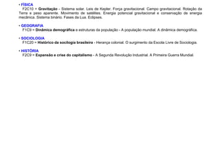• FÍSICA
F2C10 = Gravitação - Sistema solar. Leis de Kepler. Força gravitacional. Campo gravitacional. Rotação da
Terra e peso aparente. Movimento de satélites. Energia potencial gravitacional e conservação de energia
mecânica. Sistema binário. Fases da Lua. Eclipses.
• GEOGRAFIA
F1C9 = Dinâmica demográfica e estruturas da população - A população mundial. A dinâmica demográfica.
• SOCIOLOGIA
F1C20 = Histórico da socilogia brasileira - Herança colonial. O surgimento da Escola Livre de Sociologia.
• HISTÓRIA
F2C9 = Expansão e crise do capitalismo - A Segunda Revolução Industrial. A Primeira Guerra Mundial.
 