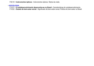 F3C10 = Instrumentos ópticos - Instrumentos ópticos. Óptica da visão.
• SOCIOLOGIA
F1C21 = O subdesenvolvimento desenvolve-se no Brasil - Características do subdesenvolvimento.
F1C22 = Estado de bem-estar social - Significado de bem-estar social. Política do bem-estar no Brasil.
 