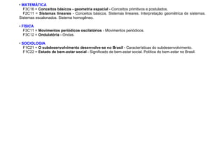• MATEMÁTICA
F3C16 = Conceitos básicos - geometria espacial - Conceitos primitivos e postulados.
F2C11 = Sistemas lineares - Conceitos básicos. Sistemas lineares. Interpretação geométrica de sistemas.
Sistemas escalonados. Sistema homogêneo.
• FÍSICA
F3C11 = Movimentos periódicos oscilatórios - Movimentos periódicos.
F3C12 = Ondulatória - Ondas.
• SOCIOLOGIA
F1C21 = O subdesenvolvimento desenvolve-se no Brasil - Características do subdesenvolvimento.
F1C22 = Estado de bem-estar social - Significado de bem-estar social. Política do bem-estar no Brasil.
 