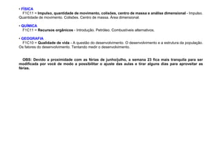 • FÍSICA
F1C11 = Impulso, quantidade de movimento, colisões, centro de massa e análise dimensional - Impulso.
Quantidade de movimento. Colisões. Centro de massa. Área dimensional.
• QUÍMICA
F1C11 = Recursos orgânicos - Introdução. Petróleo. Combustíveis alternativos.
• GEOGRAFIA
F1C10 = Qualidade de vida - A questão do desenvolvimento. O desenvolvimento e a estrutura da população.
Os fatores do desenvolvimento. Tentando medir o desenvolvimento.
OBS: Devido a proximidade com as férias de junho/julho, a semana 23 fica mais tranquila para ser
modificada por você de modo a possibilitar o ajuste das aulas e tirar alguns dias para aproveitar as
férias.
 