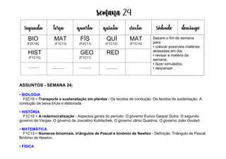 Semana 24
ASSUNTOS - SEMANA 24:
• BIOLOGIA
F2C18 = Transporte e sustenatação em plantas - Os tecidos de condução. Os tecidos de sustentação. A
condução de seiva bruta e elaborada.
• HISTÓRIA
F1C10 = A redemocratização - Aspectos gerais do período. O governo Eurico Gaspar Dutra. O segundo
governo de Vargas. O governo de Juscelino Kubitschek, O governo Jânio Quadros. O governo João Goulart.
• MATEMÁTICA
F1C13 = Números binomiais, triângulos de Pascal e binômio de Newton - Definição. Triângulo de Pascal.
Binômio de Newton.
• FÍSICA
segunda terça quarta quinta esexta sábado domingo
BIO
(F2C18)
MAT
(F1C13)
FÍS
(F2C11)
QUÍ
(F1C12)
MAT
(F1C14)
HIST
(F1C10)
GEO
(F1C11)
RED
Separe o fim de semana
para:
• colocar possíveis matérias
atrasadas em dia;
• revisar a matéria da
semana;
• fazer simulados;
• descansar.
 