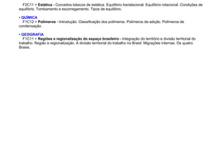 F2C11 = Estática - Conceitos básicos de estática. Equilíbrio translacional. Equilíbrio rotacional. Condições de
equilíbrio. Tombamento e escorregamento. Tipos de equilíbrio.
• QUÍMICA
F1C12 = Polímeros - Introdução. Classificação dos polímeros. Polímeros de adição. Polímeros de
condensação.
• GEOGRAFIA
F1C11 = Regiões e regionalização do espaço brasileiro - Integração do território e divisão territorial do
trabalho. Região e regionalização. A divisão territorial do trabalho no Brasil. Migrações internas. Os quatro
Brasis.
 