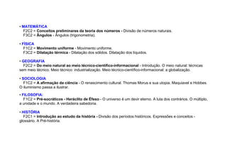 • MATEMÁTICA
F2C2 = Conceitos preliminares da teoria dos números - Divisão de números naturais.
F3C2 = Ângulos - Ângulos (trigonometria).
• FÍSICA
F1C2 = Movimento uniforme - Movimento uniforme.
F3C2 = Dilatação térmica - Dilatação dos sólidos. Dilatação dos líquidos.
• GEOGRAFIA
F2C2 = Do meio natural ao meio técnico-científico-informacional - Introdução. O meio natural: técnicas
sem meio técnico. Meio técnico: industrialização. Meio técnico-científico-informacional: a globalização.
• SOCIOLOGIA
F1C2 = A afirmação da ciência - O renascimento cultural. Thomas Morus e sua utopia. Maquiavel e Hobbes.
O iluminismo passa a ilustrar.
• FILOSOFIA:
F1C2 = Pré-socráticos - Heráclito de Éfeso - O universo é um devir eterno. A luta dos contrários. O múltiplo,
a unidade e o mundo. A verdadeira sabedoria.
• HISTÓRIA
F2C1 = Introdução ao estudo da história - Divisão dos períodos históricos. Expressões e conceitos -
glossário. A Pré-história.
 