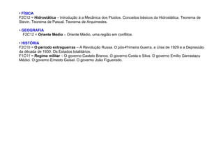 • FÍSICA
F2C12 = Hidrostática – Introdução à a Mecânica dos Fluidos. Conceitos básicos da Hidrostática. Teorema de
Stevin. Teorema de Pascal. Teorema de Arquimedes.
• GEOGRAFIA
F2C12 = Oriente Médio – Oriente Médio, uma região em conflitos.
• HISTÓRIA
F2C10 = O período entreguerras – A Revolução Russa. O pós-Primeira Guerra, a crise de 1929 e a Depressão
da década de 1930. Os Estados totalitários.
F1C11 = Regime militar – O governo Castelo Branco. O governo Costa e Silva. O governo Emílio Garrastazu
Médici. O governo Ernesto Geisel. O governo João Figueiredo.
 