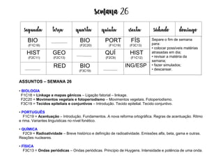 Semana 26
ASSUNTOS – SEMANA 26
• BIOLOGIA
F1C18 = Linkage e mapas gênicos – Ligação fatorial – linkage.
F2C20 = Movimentos vegetais e fotoperiodismo – Movimentos vegetais. Fotoperiodismo.
F3C19 = Tecidos epiteliais e conjuntivos – Introdução. Tecido epitelial. Tecido conjuntivo.
• PORTUGUÊS
F1C19 = Acentuação – Introdução. Fundamentos. A nova reforma ortográfica. Regras de acentuação. Ritmo
e rima. Variantes linguísticas no nível fonético.
• QUÍMICA
F2C9 = Radioatividade – Breve histórico e definição de radioatividade. Emissões alfa, beta, gama e outras.
Reações nucleares.
• FÍSICA
F3C13 = Ondas periódicas – Ondas periódicas. Princípio de Huygens. Intensidade e potência de uma onda.
segunda terça quarta quinta esexta sábado domingo
BIO
(F1C18)
BIO
(F2C20)
PORT
(F1C19)
FÍS
(F3C13)
HIST
(F2C11)
GEO
(F2C13)
QUÍ
(F2C9)
HIST
(F1C12)
RED BIO
(F3C19)
ING/ESP
Separe o fim de semana
para:
• colocar possíveis matérias
atrasadas em dia;
• revisar a matéria da
semana;
• fazer simulados;
• descansar.
 