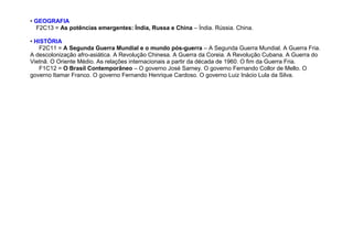 • GEOGRAFIA
F2C13 = As potências emergentes: Índia, Russa e China – Índia. Rússia. China.
• HISTÓRIA
F2C11 = A Segunda Guerra Mundial e o mundo pós-guerra – A Segunda Guerra Mundial. A Guerra Fria.
A descolonização afro-asiática. A Revolução Chinesa. A Guerra da Coreia. A Revolução Cubana. A Guerra do
Vietnã. O Oriente Médio. As relações internacionais a partir da década de 1960. O fim da Guerra Fria.
F1C12 = O Brasil Contemporâneo – O governo José Sarney. O governo Fernando Collor de Mello. O
governo Itamar Franco. O governo Fernando Henrique Cardoso. O governo Luiz Inácio Lula da Silva.
 