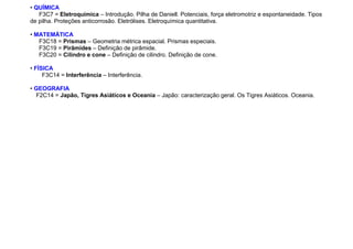 • QUÍMICA
F3C7 = Eletroquímica – Introdução. Pilha de Daniell. Potenciais, força eletromotriz e espontaneidade. Tipos
de pilha. Proteções anticorrosão. Eletrólises. Eletroquímica quantitativa.
• MATEMÁTICA
F3C18 = Prismas – Geometria métrica espacial. Prismas especiais.
F3C19 = Pirâmides – Definição de pirâmide.
F3C20 = Cilindro e cone – Definição de cilindro. Definição de cone.
• FÍSICA
F3C14 = Interferência – Interferência.
• GEOGRAFIA
F2C14 = Japão, Tigres Asiáticos e Oceania – Japão: caracterização geral. Os Tigres Asiáticos. Oceania.
 