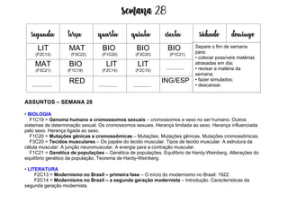 Semana 28
ASSUNTOS – SEMANA 28
• BIOLOGIA
F1C19 = Genoma humano e cromossomos sexuais – cromossomos e sexo no ser humano. Outros
sistemas de determinação sexual. Os cromossomos sexuais. Herança limitada ao sexo. Herança influenciada
pelo sexo. Herança ligada ao sexo.
F1C20 = Mutações gênicas e cromossômicas – Mutações. Mutações gênicas. Mutações cromossômicas.
F3C20 = Tecidos musculares – Os papéis do tecido muscular. Tipos de tecido muscular. A estrutura da
célula muscular. A junção neuromuscular. A energia para a contração muscular.
F1C21 = Genética de populações – Genética de populações. Equilíbrio de Hardy-Weinberg. Alterações do
equilíbrio genético da população. Teorema de Hardy-Weinberg.
• LITERATURA
F2C13 = Modernismo no Brasil – primeira fase – O início do modernismo no Brasil: 1922.
F2C14 = Modernismo no Brasil – a segunda geração modernista – Introdução. Características da
segunda geração modernista.
segunda terça quarta quinta esexta sábado domingo
LIT
(F2C13)
MAT
(F3C22)
BIO
(F1C20)
BIO
(F3C20)
BIO
(F1C21)
MAT
(F3C21)
BIO
(F1C19)
LIT
(F2C14)
LIT
(F2C15)
RED ING/ESP
Separe o fim de semana
para:
• colocar possíveis matérias
atrasadas em dia;
• revisar a matéria da
semana;
• fazer simulados;
• descansar.
 