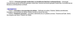 F2C15 = A terceira geração modernista e as tendências literárias contemporâneas – Introdução.
Características gerais da terceira geração modernista. Autores da terceira geração modernista. As tendências as
literatura contemporânea no Brasil.
• MATEMÁTICA
F3C21 = Inscrição e circunscrição de sólidos – Definição de esfera. Octante. Sólidos semelhantes.
Inscrição e circunscrição de sólidos. Esfera inscrita no tronco de cone.
F3C22 = Poliedros convexos – Conceito e elementos de um poliedro convexo. Teorema de Euler. Sema
dos ângulos das faces. Poliedro de Platão.
 