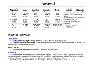 Semana 3
ASSUNTOS - SEMANA 3:
• BIOLOGIA
F1C3 = Divisão Celular (MITOSE e MEIOSE) - Mitose. Meiose. Gametogênese.
F2C3 = Fundamentos da Ecologia - Recapitulando e aprofundando conceitos. As divisões da biosfera. Os
seres vivos e as relações alimentares.
• PORTUGUÊS
F1C3 = Sujeito e predicado - Introdução. Termos de oração. Sujeito.
• QUÍMICA
F1C3 = Ligações Químicas - Introdução. Regra do octeto. Ligação iônica. Ligação covalente. Ligações
covalentes simples e estrutura de Lewis. Ligações covalentes coordenadas ou dativas. Teoria da ligação de
valência. Hibridação de outros elementos. Geometria molecular. Ligação metálica.
F2C3 = Cálculo estequiométrico - Lei das reações. Cálculo estequimétrico. Casos especiais.
segunda terça quarta quinta esexta sábado domingo
BIO
(F1C3)
MAT
(F2C3)
FÍS
(F1C3)
MAT
(F3C3)
FÍS
(F3C3)
PORT
(F1C3)
BIO
(F2C3)
GEO
(F2C3)
QUÍ
(F2C3)
HIST
(F1C2)
QUÍ
(F1C3)
RED SOCIO
(F1C3)
FILO
(F1C3)
ING/ESP
Separe o fim de semana
para:
• colocar possíveis matérias
atrasadas em dia;
• revisar a matéria da
semana;
• fazer simulados;
• descansar.
 