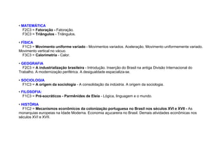 • MATEMÁTICA
F2C3 = Fatoração - Fatoração.
F3C3 = Triângulos - Triângulos.
• FÍSICA
F1C3 = Movimento uniforme variado - Movimentos variados. Aceleração. Movimento uniformemente variado.
Movimento vertical no vácuo.
F3C3 = Calorimetria - Calor.
• GEOGRAFIA
F2C3 = A industrialização brasileira - Introdução. Inserção do Brasil na antiga Divisão Internacional do
Trabalho. A modernização periférica. A desigualdade espacializa-se.
• SOCIOLOGIA
F1C3 = A origem da sociologia - A consolidação da indústria. A origem da sociologia.
• FILOSOFIA:
F1C3 = Pré-socráticos - Parmênides de Eleia - Lógica, linguagem e o mundo.
• HISTÓRIA
F1C2 = Mecanismos econômicos da colonização portuguesa no Brasil nos séculos XVI e XVII - As
monarquias europeias na Idade Moderna. Economia açucareira no Brasil. Demais atividades econômicas nos
séculos XVI e XVII.
 