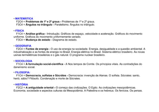 • MATEMÁTICA
F2C4 = Problemas de 1º e 2º graus - Problemas de 1º e 2º graus.
F3C4 = Ângulos no triângulo - Paralelismo. Ângulos no triângulo.
• FÍSICA
F1C4 = Análise gráfica - Introdução. Gráficos de espaço, velocidade e aceleração. Gráficos do movimento
uniforme. Gráficos do movimento uniformemente variado.
F3C4 = Mudança de estado - Diagrama de estado.
• GEOGRAFIA
F2C4 = Fontes de energia - O uso da energia na sociedade. Energia, desigualdade e a questão ambiental. A
industrialização e as fontes de energia no Brasil. Energia elétrica no Brasil. Sistema elétrico brasileiro. As novas
usinas termelétricas brasileiras e o gás natural. O programa nuclear brasileiro.
• SOCIOLOGIA
F1C4 = A formulação social-científica - A Nos tempos de Comte. Os príncipios vitais. As contradições do
darwinismo social.
• FILOSOFIA:
F1C4 = Democracia, sofistas e Sócrátes - Democracia: invenção de Atenas. O sofista. Sócrates: santo,
herói, sábio? Filósofo. Condenação e morte de Sócrates.
• HISTÓRIA
F2C2 = A antiguidade oriental - O começo das civilizações. O Egito. As civilizações mesopotâmicas.
Economia, sociedade e aspectos culturas da Mesopotâmia. A Palestina e os hebreus. Os fenícios. Os persas.
 