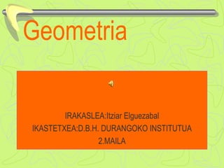Geometria
IRAKASLEA:Itziar Elguezabal
IKASTETXEA:D.B.H. DURANGOKO INSTITUTUA
2.MAILA
 