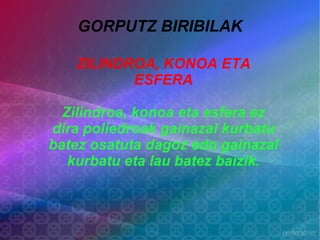 GORPUTZ BIRIBILAK

   ZILINDROA, KONOA ETA
          ESFERA

  Zilindroa, konoa eta esfera ez
dira poliedroak gainazal kurbatu
batez osatuta dagoz edo gainazal
   kurbatu eta lau batez baizik.
 