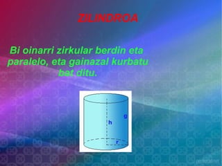 ZILINDROA

Bi oinarri zirkular berdin eta
paralelo, eta gainazal kurbatu
           bat ditu.
 