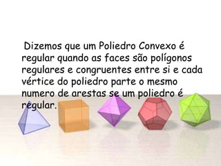 Dizemos que um Poliedro Convexo é
regular quando as faces são polígonos
regulares e congruentes entre si e cada
vértice do poliedro parte o mesmo
numero de arestas se um poliedro é
regular.
 