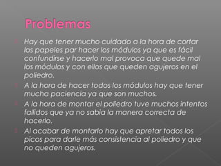  Hay que tener mucho cuidado a la hora de cortar
los papeles par hacer los módulos ya que es fácil
confundirse y hacerlo mal provoca que quede mal
los módulos y con ellos que queden agujeros en el
poliedro.
 A la hora de hacer todos los módulos hay que tener
mucha paciencia ya que son muchos.
 A la hora de montar el poliedro tuve muchos intentos
fallidos que ya no sabia la manera correcta de
hacerlo.
 Al acabar de montarlo hay que apretar todos los
picos para darle más consistencia al poliedro y que
no queden agujeros.
 