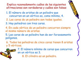 Explica razonadamente cuáles de las siguientes afirmaciones son verdaderas y cuáles son falsas 1. El número de aristas de un poliedro que concurren en un vértice es, como mínimo, 4. 2. Las caras de un poliedro son todas iguales. 3. Hay poliedros con tres caras. 4. En cada vértice de un poliedro concurren siempre el mismo número de aristas. 5. Las caras de un poliedro han de ser forzosamente polígonos. 6. Todos los poliedros de cinco caras tienen 8 aristas y 5 vértices. 7. El número mínimo de caras que concurren en un vértice es 3. 8. El cilindro es un poliedro. 