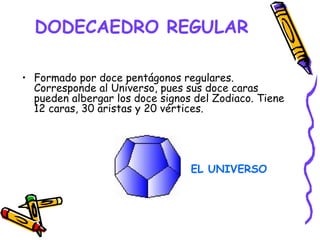 DODECAEDRO REGULAR   Formado por doce pentágonos regulares. Corresponde al Universo, pues sus doce caras pueden albergar los doce signos del Zodiaco. Tiene 12 caras, 30 aristas y 20 vértices. EL UNIVERSO 
