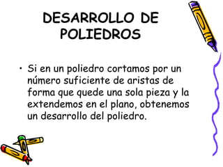 DESARROLLO DE POLIEDROS Si en un poliedro cortamos por un número suficiente de aristas de forma que quede una sola pieza y la extendemos en el plano, obtenemos un desarrollo del poliedro. 