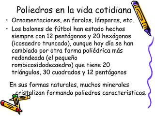 Poliedros en la vida cotidiana Ornamentaciones, en farolas, lámparas, etc.  Los balones de fútbol han estado hechos siempre con 12 pentágonos y 20 hexágonos (icosaedro truncado), aunque hoy día se han cambiado por otra forma poliédrica más redondeada (el pequeño rombicosidodecaedro) que tiene 20 triángulos, 30 cuadrados y 12 pentágonos En sus formas naturales, muchos minerales cristalizan formando poliedros característicos.   