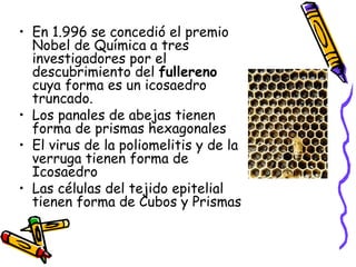 En 1.996 se concedió el premio Nobel de Química a tres investigadores por el descubrimiento del  fullereno  cuya forma es un icosaedro truncado. Los panales de abejas tienen forma de prismas hexagonales El virus de la poliomelitis y de la verruga tienen forma de Icosaedro Las células del tejido epitelial tienen forma de Cubos y Prismas 