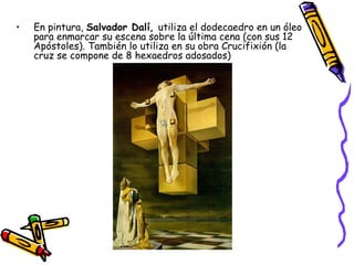 En pintura,  Salvador Dalí,  utiliza el dodecaedro en un óleo para enmarcar su escena sobre la última cena (con sus 12 Apóstoles). También lo utiliza en su obra Crucifixión (la cruz se compone de 8 hexaedros adosados) 