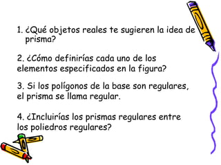 1. ¿Qué objetos reales te sugieren la idea de prisma? 2. ¿Cómo definirías cada uno de los elementos especificados en la figura? 3. Si los polígonos de la base son regulares, el prisma se llama regular. 4. ¿Incluirías los prismas regulares entre los poliedros regulares? 