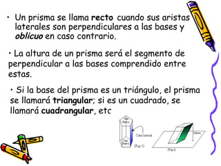 Un prisma se llama  recto  cuando sus aristas laterales son perpendiculares a las bases y  oblicuo  en caso contrario. La altura de un prisma será el segmento de perpendicular a las bases comprendido entre estas.  Si la base del prisma es un triángulo, el prisma se llamará  triangular ; si es un cuadrado, se llamará  cuadrangular , etc. 