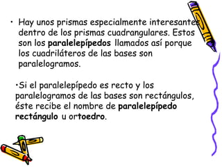 Hay unos prismas especialmente interesantes dentro de los prismas cuadrangulares. Estos son los  paralelepípedos  llamados así porque los cuadriláteros de las bases son paralelogramos.  Si el paralelepípedo es recto y los paralelogramos de las bases son rectángulos, éste recibe el nombre de  paralelepípedo rectángulo  u or toedro . 