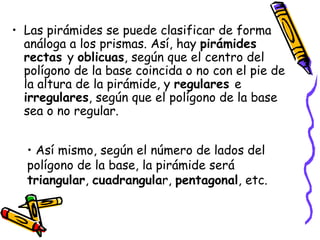 Las pirámides se puede clasificar de forma análoga a los prismas. Así, hay  pirámides rectas  y  oblicuas , según que el centro del polígono de la base coincida o no con el pie de la altura de la pirámide, y  regulares  e  irregulares , según que el polígono de la base sea o no regular.  Así mismo, según el número de lados del polígono de la base, la pirámide será  triangular ,  cuadrangula r,  pentagonal , etc. 