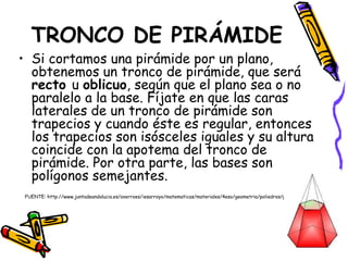 TRONCO DE PIRÁMIDE Si cortamos una pirámide por un plano, obtenemos un tronco de pirámide, que será  recto  u  oblicuo , según que el plano sea o no paralelo a la base. Fíjate en que las caras laterales de un tronco de pirámide son trapecios y cuando éste es regular, entonces los trapecios son isósceles iguales y su altura coincide con la apotema del tronco de pirámide. Por otra parte, las bases son polígonos semejantes. FUENTE: http://www.juntadeandalucia.es/averroes/iesarroyo/matematicas/materiales/4eso/geometria/poliedros/poliedros.htm   